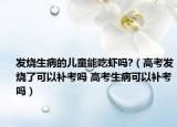 發(fā)燒生病的兒童能吃蝦嗎?（高考發(fā)燒了可以補考嗎 高考生病可以補考嗎）