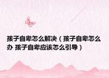 孩子自卑怎么解決（孩子自卑怎么辦 孩子自卑應該怎么引導）