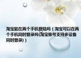淘寶能在兩個(gè)手機(jī)登陸嗎（淘寶可以在兩個(gè)手機(jī)同時(shí)登錄嗎(淘寶賬號(hào)支持多設(shè)備同時(shí)登錄)）