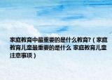 家庭教育中最重要的是什么教育?（家庭教育兒童最重要的是什么 家庭教育兒童注意事項）