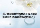 孩子叛逆怎么管教合適（孩子叛逆該怎么辦 怎么管教叛逆的孩子）