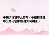 小孩子任性怎么教育（小孩的任性怎么辦 小孩的任性如何糾正）