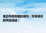 皇后鳳冠霞帔的描寫（形容皇后的鳳冠成語）