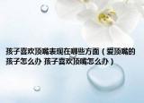 孩子喜歡頂嘴表現(xiàn)在哪些方面（愛頂嘴的孩子怎么辦 孩子喜歡頂嘴怎么辦）