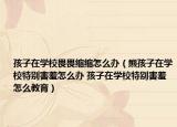 孩子在學校畏畏縮縮怎么辦（熊孩子在學校特別害羞怎么辦 孩子在學校特別害羞怎么教育）