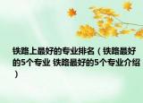 鐵路上最好的專業(yè)排名（鐵路最好的5個專業(yè) 鐵路最好的5個專業(yè)介紹）