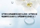 元?dú)怛T士雷電戰(zhàn)錘可以和什么合體（元?dú)怛T士雷電戰(zhàn)錘可以合成什么 雷電戰(zhàn)錘可以合成什么）