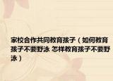 家校合作共同教育孩子（如何教育孩子不要野泳 怎樣教育孩子不要野泳）