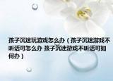 孩子沉迷玩游戲怎么辦（孩子沉迷游戲不聽(tīng)話可怎么辦 孩子沉迷游戲不聽(tīng)話可如何辦）