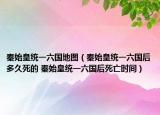秦始皇統(tǒng)一六國(guó)地圖（秦始皇統(tǒng)一六國(guó)后多久死的 秦始皇統(tǒng)一六國(guó)后死亡時(shí)間）