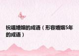 祝福婚姻的成語(yǔ)（形容婚姻5年的成語(yǔ)）