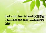 foot croft lunch break火影忍者（lunch英語(yǔ)怎么讀 lunch英語(yǔ)怎么讀）