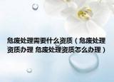 危廢處理需要什么資質(zhì)（危廢處理資質(zhì)辦理 危廢處理資質(zhì)怎么辦理）