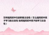 怎樣提高初中生的積極主動(dòng)性（怎么提高初中孩子學(xué)習(xí)的主動(dòng)性 如何提高初中孩子的學(xué)習(xí)主動(dòng)性）