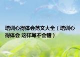培訓(xùn)心得體會范文大全（培訓(xùn)心得體會 這樣寫不會錯）