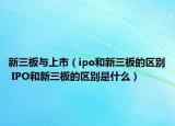 新三板與上市（ipo和新三板的區(qū)別 IPO和新三板的區(qū)別是什么）