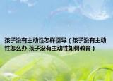 孩子沒(méi)有主動(dòng)性怎樣引導(dǎo)（孩子沒(méi)有主動(dòng)性怎么辦 孩子沒(méi)有主動(dòng)性如何教育）
