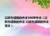 以橋為話題的作文500字作文（以橋為話題的作文 以橋為話題的作文范文）