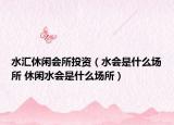 水匯休閑會所投資（水會是什么場所 休閑水會是什么場所）