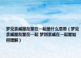 夢見親戚朋友聚在一起是什么意思（夢見親戚朋友聚在一起 夢到親戚在一起聚如何理解）