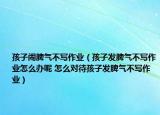 孩子鬧脾氣不寫作業(yè)（孩子發(fā)脾氣不寫作業(yè)怎么辦呢 怎么對待孩子發(fā)脾氣不寫作業(yè)）