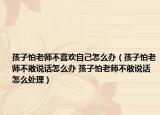 孩子怕老師不喜歡自己怎么辦（孩子怕老師不敢說話怎么辦 孩子怕老師不敢說話怎么處理）