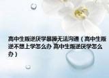 高中生叛逆厭學暴躁無法溝通（高中生叛逆不想上學怎么辦 高中生叛逆厭學怎么辦）