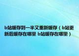 b站緩存到一半又重新緩存（b站更新后緩存在哪里 b站緩存在哪里）