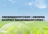 遠程控制電腦能聽到對方說話嗎（遠程控制電腦能聽到聲音嗎 電腦遠程控制能聽到對方聲音嗎）
