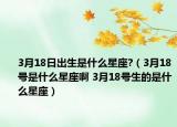 3月18日出生是什么星座?（3月18號(hào)是什么星座啊 3月18號(hào)生的是什么星座）