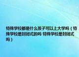 特殊學(xué)校都是什么孩子可以上大學(xué)嗎（特殊學(xué)校是封閉式的嗎 特殊學(xué)校是封閉式嗎）
