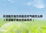天津?qū)儆谀戏竭€是北方氣候怎么樣（天津?qū)儆谀戏竭€是北方）