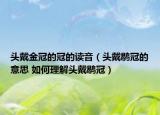 頭戴金冠的冠的讀音（頭戴鹖冠的意思 如何理解頭戴鹖冠）