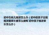 初中生娃兒叛逆怎么辦（初中的孩子出現(xiàn)叛逆期家長要怎么做呢 初中孩子叛逆家長怎么辦）