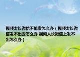 視頻太長微信不能發(fā)怎么辦（視頻太長微信發(fā)不出去怎么辦 視頻太長微信上發(fā)不出怎么辦）