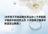 10歲孩子不聽(tīng)話家長(zhǎng)怎么辦（十歲的孩子叛逆不聽(tīng)話怎么辦 十歲的孩子叛逆不聽(tīng)話怎么教育）