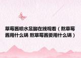 草莓醬噴水足腳在線觀看（熬草莓醬用什么鍋 熬草莓醬要用什么鍋）