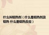 什么叫鋁熱劑（什么是鋁熱劑及鋁熱 什么是鋁熱反應(yīng)）