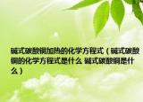 堿式碳酸銅加熱的化學(xué)方程式（堿式碳酸銅的化學(xué)方程式是什么 堿式碳酸銅是什么）