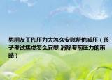 男朋友工作壓力大怎么安慰幫他減壓（孩子考試焦慮怎么安慰 消除考前壓力的策略）