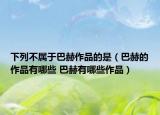 下列不屬于巴赫作品的是（巴赫的作品有哪些 巴赫有哪些作品）