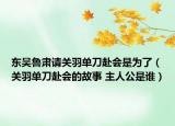 東吳魯肅請(qǐng)關(guān)羽單刀赴會(huì)是為了（關(guān)羽單刀赴會(huì)的故事 主人公是誰(shuí)）