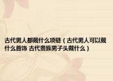 古代男人都戴什么項鏈（古代男人可以戴什么首飾 古代貴族男子頭戴什么）