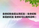 皇貴妃和皇后頭飾區(qū)別（皇貴妃和皇后的區(qū)別 皇貴妃可以戴鳳冠嗎）