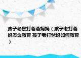 孩子老是打爸爸媽媽（孩子老打爸媽怎么教育 孩子老打爸媽如何教育）
