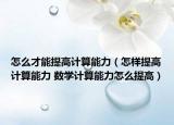 怎么才能提高計算能力（怎樣提高計算能力 數學計算能力怎么提高）