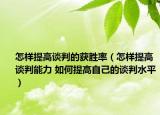 怎樣提高談判的獲勝率（怎樣提高談判能力 如何提高自己的談判水平）