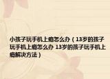 小孩子玩手機上癮怎么辦（13歲的孩子玩手機上癮怎么辦 13歲的孩子玩手機上癮解決方法）