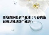 形容貴族的豪華生活（形容貴族的豪華排場(chǎng)哪個(gè)成語(yǔ)）