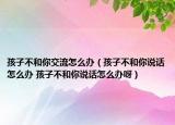 孩子不和你交流怎么辦（孩子不和你說話怎么辦 孩子不和你說話怎么辦呀）